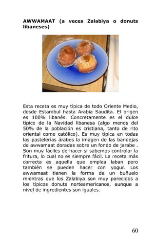 AWWAMAAT (a veces Zalabiya o donuts
libaneses)
Esta receta es muy típica de todo Oriente Medio,
desde Estambul hasta Arabia Saudita. El origen
es 100% libanés. Concretamente es el dulce
típico de la Navidad libanesa (algo menos del
50% de la población es cristiana, tanto de rito
oriental como católico). Es muy típica en todas
las pastelerías árabes la imagen de las bandejas
de awwamaat doradas sobre un fondo de jarabe .
Son muy fáciles de hacer si sabemos controlar la
fritura, lo cual no es siempre fácil. La receta más
correcta es aquella que emplea laban pero
también se pueden hacer con yogur. Los
awwamaat tienen la forma de un buñuelo
mientras que los Zalabiya son muy parecidos a
los típicos donuts norteamericanos, aunque a
nivel de ingredientes son iguales.
60
 