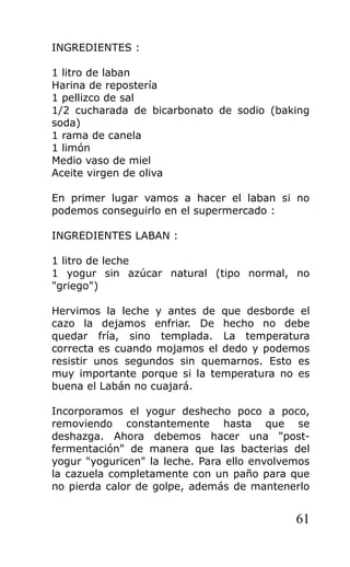 INGREDIENTES :
1 litro de laban
Harina de repostería
1 pellizco de sal
1/2 cucharada de bicarbonato de sodio (baking
soda)
1 rama de canela
1 limón
Medio vaso de miel
Aceite virgen de oliva
En primer lugar vamos a hacer el laban si no
podemos conseguirlo en el supermercado :
INGREDIENTES LABAN :
1 litro de leche
1 yogur sin azúcar natural (tipo normal, no
"griego")
Hervimos la leche y antes de que desborde el
cazo la dejamos enfriar. De hecho no debe
quedar fría, sino templada. La temperatura
correcta es cuando mojamos el dedo y podemos
resistir unos segundos sin quemarnos. Esto es
muy importante porque si la temperatura no es
buena el Labán no cuajará.
Incorporamos el yogur deshecho poco a poco,
removiendo constantemente hasta que se
deshazga. Ahora debemos hacer una "post-
fermentación" de manera que las bacterias del
yogur "yoguricen" la leche. Para ello envolvemos
la cazuela completamente con un paño para que
no pierda calor de golpe, además de mantenerlo
61
 