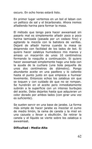 oscuro. En ocho horas estará listo.
En primer lugar vertemos en un bol el laban con
un pellizco de sal y el bicarbonato. Ahora iremos
añadiendo harina para formar la masa.
El método que tengo para hacer awwamaat sin
pasarlo mal es simplemente añadir poco a poco
harina tamizada (pasada por un cedazo fino) y
agitando la mezcla con la batidora de varillas.
Dejaré de añadir harina cuando la masa se
desprenda con facilidad de los lados de bol. Si
quiero hacer zalabiya humedezco mis manos y
amaso un macarrón de unos 10 centímetros
formando la rosquilla a continuación. Si quiero
hacer awwamaat simplemente hago una bola con
la ayuda de la cuchara (una bola pequeña de
unos dos centímetros de diámetro). Pongo
abundante aceite en una paellera y lo caliento
hasta el punto justo en que empieza a humear
levemente. Entonces echos los zalabiya sin que
se toquen y con cuidado de que no se rompan.
Se hundirán en el aceite pero inmediatamente
subirán a la superficie con un intenso burbujeo
del aceite. Debo dejarlos hasta que adquieran un
color dorado por ambos lados (con girar una vez
es suficiente).
Se suelen servir en una base de jarabe. La forma
más simple de hacer jarabe es mezclar el zumo
de medio limón, la rama de canela y la miel en
una cazuela y llevar a ebullición. Se retirar la
canela y el líquido se vierte sobre los zalabiya o
awwamaat.
Dificultad : Media-Alta
62
 