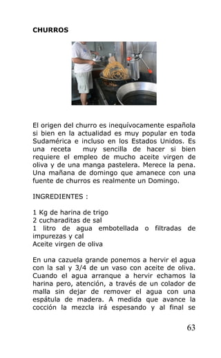 CHURROS
El origen del churro es inequívocamente española
si bien en la actualidad es muy popular en toda
Sudamérica e incluso en los Estados Unidos. Es
una receta muy sencilla de hacer si bien
requiere el empleo de mucho aceite virgen de
oliva y de una manga pastelera. Merece la pena.
Una mañana de domingo que amanece con una
fuente de churros es realmente un Domingo.
INGREDIENTES :
1 Kg de harina de trigo
2 cucharaditas de sal
1 litro de agua embotellada o filtradas de
impurezas y cal
Aceite virgen de oliva
En una cazuela grande ponemos a hervir el agua
con la sal y 3/4 de un vaso con aceite de oliva.
Cuando el agua arranque a hervir echamos la
harina pero, atención, a través de un colador de
malla sin dejar de remover el agua con una
espátula de madera. A medida que avance la
cocción la mezcla irá espesando y al final se
63
 