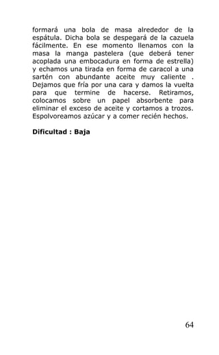 formará una bola de masa alrededor de la
espátula. Dicha bola se despegará de la cazuela
fácilmente. En ese momento llenamos con la
masa la manga pastelera (que deberá tener
acoplada una embocadura en forma de estrella)
y echamos una tirada en forma de caracol a una
sartén con abundante aceite muy caliente .
Dejamos que fría por una cara y damos la vuelta
para que termine de hacerse. Retiramos,
colocamos sobre un papel absorbente para
eliminar el exceso de aceite y cortamos a trozos.
Espolvoreamos azúcar y a comer recién hechos.
Dificultad : Baja
64
 