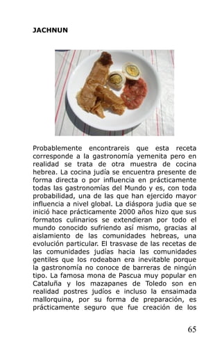 JACHNUN
Probablemente encontrareis que esta receta
corresponde a la gastronomía yemenita pero en
realidad se trata de otra muestra de cocina
hebrea. La cocina judía se encuentra presente de
forma directa o por influencia en prácticamente
todas las gastronomías del Mundo y es, con toda
probabilidad, una de las que han ejercido mayor
influencia a nivel global. La diáspora judia que se
inició hace prácticamente 2000 años hizo que sus
formatos culinarios se extendieran por todo el
mundo conocido sufriendo así mismo, gracias al
aislamiento de las comunidades hebreas, una
evolución particular. El trasvase de las recetas de
las comunidades judías hacia las comunidades
gentiles que los rodeaban era inevitable porque
la gastronomía no conoce de barreras de ningún
tipo. La famosa mona de Pascua muy popular en
Cataluña y los mazapanes de Toledo son en
realidad postres judíos e incluso la ensaimada
mallorquina, por su forma de preparación, es
prácticamente seguro que fue creación de los
65
 