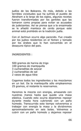 judíos de las Baleares. Es más, debido a las
terribles vicisitudes que ha sufrido el pueblo de
Abraham a lo largo de los siglos, algunas recetas
fueron transformadas por los gentiles que las
tomaron como propias para evitar se acusados
de judeizantes. Así se piensa que a la ensaimada
se le añadió manteca de cerdo porque este
animal está prohibido en la tradición judía.
Con el Jachnun ocurre algo parecido. Fue creado
por los judios residentes en el Yemen y tomado
por los árabes que lo han convertido en el
desayuno típico del pais.
INGREDIENTES :
500 gramos de harina de trigo
100 gramos de mantequilla
3 cucharaditas de azúcar
2 cucharaditas de sal
2 vasos de agua tibia
Cogemos todos los ingredientes y los mezclamos
en un bol. De la mantequilla sólo emplearemos
25 gramos, el restante lo reservamos.
Haremos la mezcla con energia, amasando con
nuestras manos hasta que quede una masa
elástica. Cuando esto ocurra dejaremos reposar
durante media hora cubriendo con un paño
húmedo. Transcurrido este tiempo volveremos a
trabajar con energía la masa y la dividiremos
aproximadamente en seis bolas. Volvemos a
cubrir con un paño húmedo y dejamos reposar
66
 