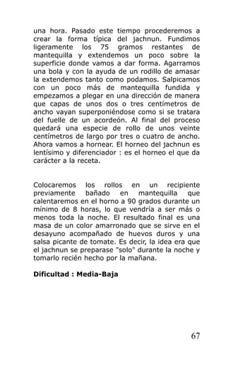 una hora. Pasado este tiempo procederemos a
crear la forma típica del jachnun. Fundimos
ligeramente los 75 gramos restantes de
mantequilla y extendemos un poco sobre la
superficie donde vamos a dar forma. Agarramos
una bola y con la ayuda de un rodillo de amasar
la extendemos tanto como podamos. Salpicamos
con un poco más de mantequilla fundida y
empezamos a plegar en una dirección de manera
que capas de unos dos o tres centímetros de
ancho vayan superponiéndose como si se tratara
del fuelle de un acordeón. Al final del proceso
quedará una especie de rollo de unos veinte
centímetros de largo por tres o cuatro de ancho.
Ahora vamos a hornear. El horneo del jachnun es
lentísimo y diferenciador : es el horneo el que da
carácter a la receta.
Colocaremos los rollos en un recipiente
previamente bañado en mantequilla que
calentaremos en el horno a 90 grados durante un
mínimo de 8 horas, lo que vendría a ser más o
menos toda la noche. El resultado final es una
masa de un color amarronado que se sirve en el
desayuno acompañado de huevos duros y una
salsa picante de tomate. Es decir, la idea era que
el jachnun se preparase "solo" durante la noche y
tomarlo recién hecho por la mañana.
Dificultad : Media-Baja
67
 