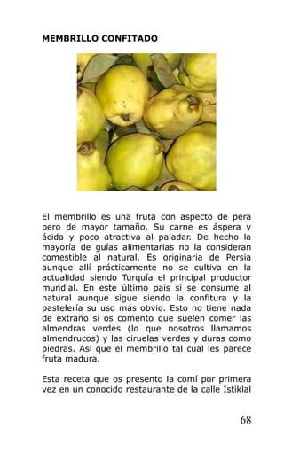 MEMBRILLO CONFITADO
El membrillo es una fruta con aspecto de pera
pero de mayor tamaño. Su carne es áspera y
ácida y poco atractiva al paladar. De hecho la
mayoría de guías alimentarias no la consideran
comestible al natural. Es originaria de Persia
aunque allí prácticamente no se cultiva en la
actualidad siendo Turquía el principal productor
mundial. En este último país sí se consume al
natural aunque sigue siendo la confitura y la
pastelería su uso más obvio. Esto no tiene nada
de extraño si os comento que suelen comer las
almendras verdes (lo que nosotros llamamos
almendrucos) y las ciruelas verdes y duras como
piedras. Así que el membrillo tal cual les parece
fruta madura.
Esta receta que os presento la comí por primera
vez en un conocido restaurante de la calle Istiklal
68
 