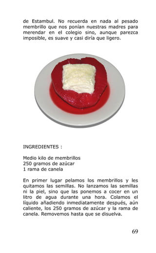 de Estambul. No recuerda en nada al pesado
membrillo que nos ponían nuestras madres para
merendar en el colegio sino, aunque parezca
imposible, es suave y casi diría que ligero.
INGREDIENTES :
Medio kilo de membrillos
250 gramos de azúcar
1 rama de canela
En primer lugar pelamos los membrillos y les
quitamos las semillas. No lanzamos las semillas
ni la piel, sino que las ponemos a cocer en un
litro de agua durante una hora. Colamos el
líquido añadiendo inmediatamente después, aún
caliente, los 250 gramos de azúcar y la rama de
canela. Removemos hasta que se disuelva.
69
 
