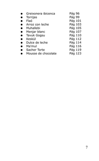 ● Greixonera ibicenca Pág 96
● Torrijas Pág 99
● Flaó Pág 101
● Arroz con leche Pág 103
● Muhallebi Pág 105
● Menjar blanc Pág 107
● Tavuk Gogsu Pág 110
● Keskül Pág 112
● Dulce de leche Pág 114
● Ma'mul Pág 116
● Sacher Torte Pág 119
● Mousse de chocolate Pág 123
7
 