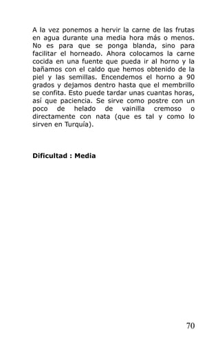 A la vez ponemos a hervir la carne de las frutas
en agua durante una media hora más o menos.
No es para que se ponga blanda, sino para
facilitar el horneado. Ahora colocamos la carne
cocida en una fuente que pueda ir al horno y la
bañamos con el caldo que hemos obtenido de la
piel y las semillas. Encendemos el horno a 90
grados y dejamos dentro hasta que el membrillo
se confita. Esto puede tardar unas cuantas horas,
así que paciencia. Se sirve como postre con un
poco de helado de vainilla cremoso o
directamente con nata (que es tal y como lo
sirven en Turquía).
Dificultad : Media
70
 
