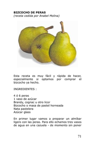 BIZCOCHO DE PERAS
(receta cedida por Anabel Molina)
Esta receta es muy fácil y rápida de hacer,
especialmente si optamos por comprar el
bizcocho ya hecho.
INGREDIENTES :
4 ó 6 peras
1 vaso de azúcar
Brandy, cognac u otro licor
Bizcocho o masa de pastel horneada
Nata pastelera
Azúcar glass
En primer lugar vamos a preparar un almíbar
ligero con las peras. Para ello echamos tres vasos
de agua en una cazuela - de momento sin poner
71
 