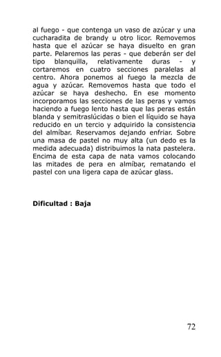 al fuego - que contenga un vaso de azúcar y una
cucharadita de brandy u otro licor. Removemos
hasta que el azúcar se haya disuelto en gran
parte. Pelaremos las peras - que deberán ser del
tipo blanquilla, relativamente duras - y
cortaremos en cuatro secciones paralelas al
centro. Ahora ponemos al fuego la mezcla de
agua y azúcar. Removemos hasta que todo el
azúcar se haya deshecho. En ese momento
incorporamos las secciones de las peras y vamos
haciendo a fuego lento hasta que las peras están
blanda y semitraslúcidas o bien el líquido se haya
reducido en un tercio y adquirido la consistencia
del almíbar. Reservamos dejando enfriar. Sobre
una masa de pastel no muy alta (un dedo es la
medida adecuada) distribuimos la nata pastelera.
Encima de esta capa de nata vamos colocando
las mitades de pera en almíbar, rematando el
pastel con una ligera capa de azúcar glass.
Dificultad : Baja
72
 