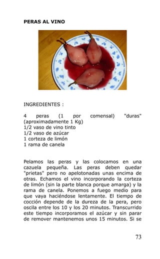 PERAS AL VINO
INGREDIENTES :
4 peras (1 por comensal) "duras"
(aproximadamente 1 Kg)
1/2 vaso de vino tinto
1/2 vaso de azúcar
1 corteza de limón
1 rama de canela
Pelamos las peras y las colocamos en una
cazuela pequeña. Las peras deben quedar
"prietas" pero no apelotonadas unas encima de
otras. Echamos el vino incorporando la corteza
de limón (sin la parte blanca porque amarga) y la
rama de canela. Ponemos a fuego medio para
que vaya haciéndose lentamente. El tiempo de
cocción depende de la dureza de la pera, pero
oscila entre los 10 y los 20 minutos. Transcurrido
este tiempo incorporamos el azúcar y sin parar
de remover mantenemos unos 15 minutos. Si se
73
 