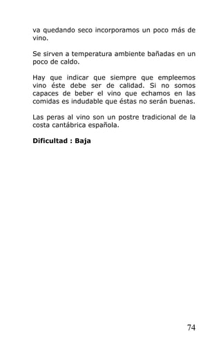 va quedando seco incorporamos un poco más de
vino.
Se sirven a temperatura ambiente bañadas en un
poco de caldo.
Hay que indicar que siempre que empleemos
vino éste debe ser de calidad. Si no somos
capaces de beber el vino que echamos en las
comidas es indudable que éstas no serán buenas.
Las peras al vino son un postre tradicional de la
costa cantábrica española.
Dificultad : Baja
74
 