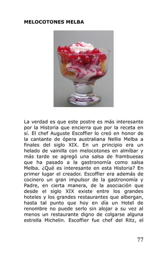 MELOCOTONES MELBA
La verdad es que este postre es más interesante
por la Historia que encierra que por la receta en
sí. El chef Auguste Escoffier lo creó en honor de
la cantante de ópera australiana Nellie Melba a
finales del siglo XIX. En un principio era un
helado de vainilla con melocotones en almíbar y
más tarde se agregó una salsa de frambuesas
que ha pasado a la gastronomía como salsa
Melba. ¿Qué es interesante en esta Historia? En
primer lugar el creador. Escoffier era además de
cocinero un gran impulsor de la gastronomía y
Padre, en cierta manera, de la asociación que
desde el siglo XIX existe entre los grandes
hoteles y los grandes restaurantes que albergan,
hasta tal punto que hoy en día un Hotel de
renombre no puede serlo sin alojar a su vez al
menos un restaurante digno de colgarse alguna
estrella Michelin. Escoffier fue chef del Ritz, el
77
 