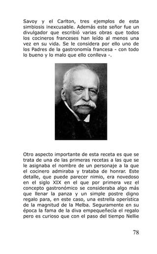 Savoy y el Carlton, tres ejemplos de esta
simbiosis inexcusable. Además este señor fue un
divulgador que escribió varias obras que todos
los cocineros franceses han leído al menos una
vez en su vida. Se le considera por ello uno de
los Padres de la gastronomía francesa - con todo
lo bueno y lo malo que ello conlleva -.
Otro aspecto importante de esta receta es que se
trata de una de las primeras recetas a las que se
le asignaba el nombre de un personaje a la que
el cocinero admiraba y trataba de honrar. Este
detalle, que puede parecer nimio, era novedoso
en el siglo XIX en el que por primera vez el
concepto gastronómico se consideraba algo más
que llenar la panza y un simple postre digno
regalo para, en este caso, una estrella operística
de la magnitud de la Melba. Seguramente en su
época la fama de la diva empequeñecía el regalo
pero es curioso que con el paso del tiempo Nellie
78
 