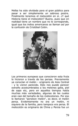 Melba ha sido olvidada para el gran público para
pasar a ser simplemente un sabroso postre.
Finalmente tenemos el melocotón en sí. ¿Y qué
Historia tiene el melocotón? Bueno, pues que en
realidad tiene un nombre que no le corresponde,
igual que los indios americanos se llaman así por
la confusión de Cristóbal Colón.
Los primeros europeos que conocieron esta fruta
lo hicieron a través de los persas. Previamente
ya conocían el melón - originario de Asia Central
- y lo vieron parecido. Esto nos puede parecer
extraño acostumbrados a los melones galia, piel
de sapo etc, pero en aquellos tiempos había
muchas más variedades, algunas de las cuales
eran casi del tamaño de los melocotones. Por eso
lo llamaron "persikon melón", es decir, el melón
persa. Evidentemente no era un melón, ni
siquiera de la familia, pero tampoco era persa. El
melocotón es originario de China y Persia fue un
79
 