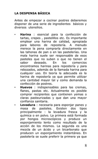 LA DESPENSA BÁSICA
Antes de empezar a cocinar postres deberemos
disponer de una serie de ingredientes básicos y
diversos utensilios.
• Harina : esencial para la confección de
tartas, crepes , pastelillos etc. Es importante
emplear una harina de calidad, apropiada
para labores de repostería. A menudo
merece la pena comprarla directamente en
las tahonas de pan o en las pastelerías. Una
mala harina suele ser responsable de esos
pasteles que no suben o que no tienen el
sabor deseado. En los comercios
encontramos harinas para repostería y para
rebozados, además de la llamada harina para
cualquier uso. En teoría la adecuada es la
harina de repostería ya que permite utilizar
una cantidad mayor tal y como demanda la
confección de postres.
• Huevos : indispensables para las cremas,
flanes, pastas etc. Actualmente es posible
comprar recipientes que contienen yemas o
claras pasteurizadas y que dan una mayor
confianza sanitaria.
• Levadura : necesaria para esponjar panes y
masa de pasteles. Existen dos tipos
principalmente : la levadura fresca y la
química o en polvo. La primera está formada
por hongos microscópicos y produce un
esponjamiento lento como resultado de la
acción de los mismos. La segunda es una
mezcla de un ácido y un bicarbonato que
producen un esponjamiento instantáneo. En
pastelería se suele preferir la primera ya que
8
 