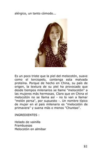 alérgico, un tanto cómodo...
Es un poco triste que la piel del melocotón, suave
como el terciopelo, contenga esta malvada
proteína. Porque de hecho en China, su país de
origen, la textura de su piel ha provocado que
desde tiempos milenarios se llame "melocotón" a
las mujeres más hermosas. Claro que en China el
melocotón no se llama así - no lo van a llamar
"melón persa", por supuesto -. Un nombre típico
de mujer en el país milenario es "melocotón de
primavera" y suena más o menos "Chuntao".
INGREDIENTES :
Helado de vainilla
Frambuesas
Melocotón en almibar
81
 