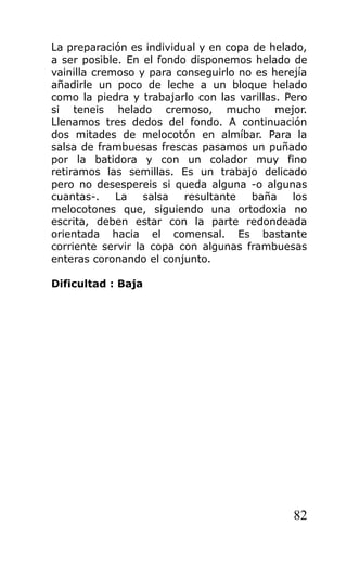La preparación es individual y en copa de helado,
a ser posible. En el fondo disponemos helado de
vainilla cremoso y para conseguirlo no es herejía
añadirle un poco de leche a un bloque helado
como la piedra y trabajarlo con las varillas. Pero
si teneis helado cremoso, mucho mejor.
Llenamos tres dedos del fondo. A continuación
dos mitades de melocotón en almíbar. Para la
salsa de frambuesas frescas pasamos un puñado
por la batidora y con un colador muy fino
retiramos las semillas. Es un trabajo delicado
pero no desespereis si queda alguna -o algunas
cuantas-. La salsa resultante baña los
melocotones que, siguiendo una ortodoxia no
escrita, deben estar con la parte redondeada
orientada hacia el comensal. Es bastante
corriente servir la copa con algunas frambuesas
enteras coronando el conjunto.
Dificultad : Baja
82
 