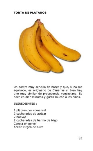 TORTA DE PLÁTANOS
Un postre muy sencillo de hacer y que, si no me
equivoco, es originario de Canarias si bien hay
uno muy similar de procedencia venezolana. Se
hace en diez minutos y gusta mucho a los niños.
INGREDIENTES :
1 plátano por comensal
2 cucharadas de azúcar
2 huevos
2 cucharadas de harina de trigo
Canela en polvo
Aceite virgen de oliva
83
 