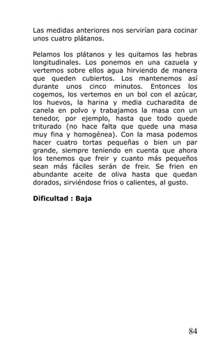 Las medidas anteriores nos servirían para cocinar
unos cuatro plátanos.
Pelamos los plátanos y les quitamos las hebras
longitudinales. Los ponemos en una cazuela y
vertemos sobre ellos agua hirviendo de manera
que queden cubiertos. Los mantenemos así
durante unos cinco minutos. Entonces los
cogemos, los vertemos en un bol con el azúcar,
los huevos, la harina y media cucharadita de
canela en polvo y trabajamos la masa con un
tenedor, por ejemplo, hasta que todo quede
triturado (no hace falta que quede una masa
muy fina y homogénea). Con la masa podemos
hacer cuatro tortas pequeñas o bien un par
grande, siempre teniendo en cuenta que ahora
los tenemos que freir y cuanto más pequeños
sean más fáciles serán de freir. Se frien en
abundante aceite de oliva hasta que quedan
dorados, sirviéndose frios o calientes, al gusto.
Dificultad : Baja
84
 