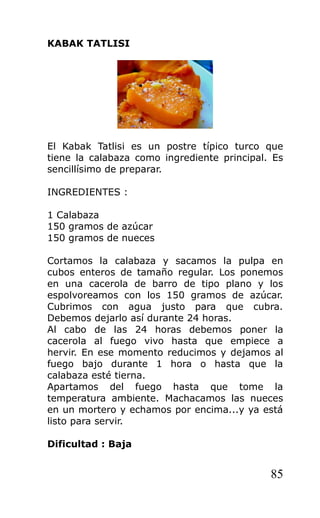 KABAK TATLISI
El Kabak Tatlisi es un postre típico turco que
tiene la calabaza como ingrediente principal. Es
sencillísimo de preparar.
INGREDIENTES :
1 Calabaza
150 gramos de azúcar
150 gramos de nueces
Cortamos la calabaza y sacamos la pulpa en
cubos enteros de tamaño regular. Los ponemos
en una cacerola de barro de tipo plano y los
espolvoreamos con los 150 gramos de azúcar.
Cubrimos con agua justo para que cubra.
Debemos dejarlo así durante 24 horas.
Al cabo de las 24 horas debemos poner la
cacerola al fuego vivo hasta que empiece a
hervir. En ese momento reducimos y dejamos al
fuego bajo durante 1 hora o hasta que la
calabaza esté tierna.
Apartamos del fuego hasta que tome la
temperatura ambiente. Machacamos las nueces
en un mortero y echamos por encima...y ya está
listo para servir.
Dificultad : Baja
85
 