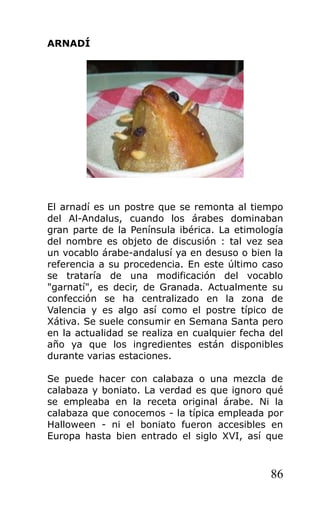 ARNADÍ
El arnadí es un postre que se remonta al tiempo
del Al-Andalus, cuando los árabes dominaban
gran parte de la Península ibérica. La etimología
del nombre es objeto de discusión : tal vez sea
un vocablo árabe-andalusí ya en desuso o bien la
referencia a su procedencia. En este último caso
se trataría de una modificación del vocablo
"garnatí", es decir, de Granada. Actualmente su
confección se ha centralizado en la zona de
Valencia y es algo así como el postre típico de
Xátiva. Se suele consumir en Semana Santa pero
en la actualidad se realiza en cualquier fecha del
año ya que los ingredientes están disponibles
durante varias estaciones.
Se puede hacer con calabaza o una mezcla de
calabaza y boniato. La verdad es que ignoro qué
se empleaba en la receta original árabe. Ni la
calabaza que conocemos - la típica empleada por
Halloween - ni el boniato fueron accesibles en
Europa hasta bien entrado el siglo XVI, así que
86
 