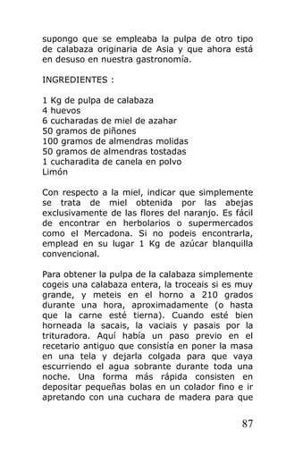 supongo que se empleaba la pulpa de otro tipo
de calabaza originaria de Asia y que ahora está
en desuso en nuestra gastronomía.
INGREDIENTES :
1 Kg de pulpa de calabaza
4 huevos
6 cucharadas de miel de azahar
50 gramos de piñones
100 gramos de almendras molidas
50 gramos de almendras tostadas
1 cucharadita de canela en polvo
Limón
Con respecto a la miel, indicar que simplemente
se trata de miel obtenida por las abejas
exclusivamente de las flores del naranjo. Es fácil
de encontrar en herbolarios o supermercados
como el Mercadona. Si no podeis encontrarla,
emplead en su lugar 1 Kg de azúcar blanquilla
convencional.
Para obtener la pulpa de la calabaza simplemente
cogeis una calabaza entera, la troceais si es muy
grande, y meteis en el horno a 210 grados
durante una hora, aproximadamente (o hasta
que la carne esté tierna). Cuando esté bien
horneada la sacais, la vaciais y pasais por la
trituradora. Aquí había un paso previo en el
recetario antiguo que consistía en poner la masa
en una tela y dejarla colgada para que vaya
escurriendo el agua sobrante durante toda una
noche. Una forma más rápida consisten en
depositar pequeñas bolas en un colador fino e ir
apretando con una cuchara de madera para que
87
 