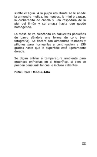 suelte el agua. A la pulpa resultante se le añade
la almendra molida, los huevos, la miel o azúcar,
la cucharadita de canela y una raspadura de la
piel del limón y se amasa hasta que quede
homogénea.
La masa se va colocando en cazuelitas pequeñas
de barro dándole una forma de cono (ver
fotografía). Se decora con almendras tostadas y
piñones para hornearlas a continuación a 150
grados hasta que la superficie está ligeramente
dorada.
Se dejan enfriar a temperatura ambiente para
entonces enfriarlas en el frigorífico, si bien se
pueden consumir tal cual o incluso calientes.
Dificultad : Media-Alta
88
 