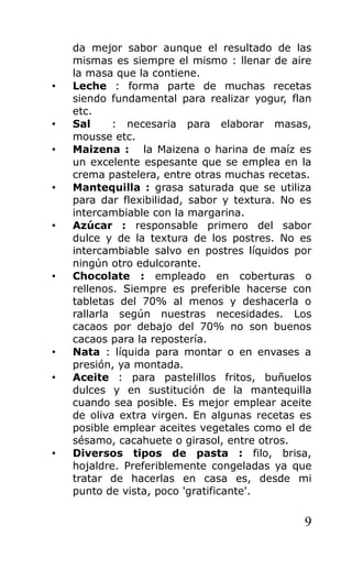 da mejor sabor aunque el resultado de las
mismas es siempre el mismo : llenar de aire
la masa que la contiene.
• Leche : forma parte de muchas recetas
siendo fundamental para realizar yogur, flan
etc.
• Sal : necesaria para elaborar masas,
mousse etc.
• Maizena : la Maizena o harina de maíz es
un excelente espesante que se emplea en la
crema pastelera, entre otras muchas recetas.
• Mantequilla : grasa saturada que se utiliza
para dar flexibilidad, sabor y textura. No es
intercambiable con la margarina.
• Azúcar : responsable primero del sabor
dulce y de la textura de los postres. No es
intercambiable salvo en postres líquidos por
ningún otro edulcorante.
• Chocolate : empleado en coberturas o
rellenos. Siempre es preferible hacerse con
tabletas del 70% al menos y deshacerla o
rallarla según nuestras necesidades. Los
cacaos por debajo del 70% no son buenos
cacaos para la repostería.
• Nata : líquida para montar o en envases a
presión, ya montada.
• Aceite : para pastelillos fritos, buñuelos
dulces y en sustitución de la mantequilla
cuando sea posible. Es mejor emplear aceite
de oliva extra virgen. En algunas recetas es
posible emplear aceites vegetales como el de
sésamo, cacahuete o girasol, entre otros.
• Diversos tipos de pasta : filo, brisa,
hojaldre. Preferiblemente congeladas ya que
tratar de hacerlas en casa es, desde mi
punto de vista, poco 'gratificante'.
9
 