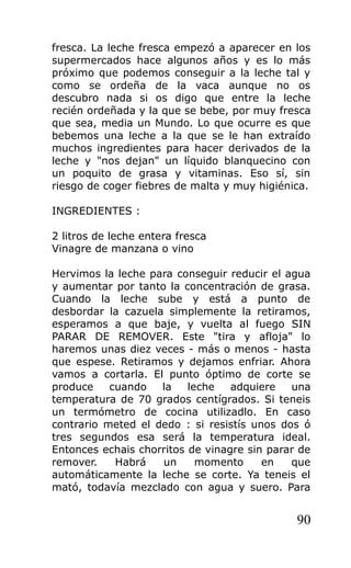 fresca. La leche fresca empezó a aparecer en los
supermercados hace algunos años y es lo más
próximo que podemos conseguir a la leche tal y
como se ordeña de la vaca aunque no os
descubro nada si os digo que entre la leche
recién ordeñada y la que se bebe, por muy fresca
que sea, media un Mundo. Lo que ocurre es que
bebemos una leche a la que se le han extraído
muchos ingredientes para hacer derivados de la
leche y "nos dejan" un líquido blanquecino con
un poquito de grasa y vitaminas. Eso sí, sin
riesgo de coger fiebres de malta y muy higiénica.
INGREDIENTES :
2 litros de leche entera fresca
Vinagre de manzana o vino
Hervimos la leche para conseguir reducir el agua
y aumentar por tanto la concentración de grasa.
Cuando la leche sube y está a punto de
desbordar la cazuela simplemente la retiramos,
esperamos a que baje, y vuelta al fuego SIN
PARAR DE REMOVER. Este "tira y afloja" lo
haremos unas diez veces - más o menos - hasta
que espese. Retiramos y dejamos enfriar. Ahora
vamos a cortarla. El punto óptimo de corte se
produce cuando la leche adquiere una
temperatura de 70 grados centígrados. Si teneis
un termómetro de cocina utilizadlo. En caso
contrario meted el dedo : si resistís unos dos ó
tres segundos esa será la temperatura ideal.
Entonces echais chorritos de vinagre sin parar de
remover. Habrá un momento en que
automáticamente la leche se corte. Ya teneis el
mató, todavía mezclado con agua y suero. Para
90
 