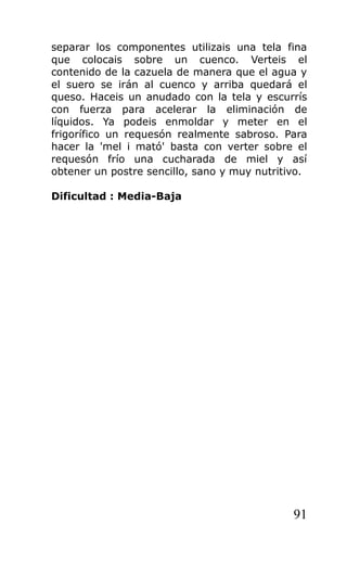 separar los componentes utilizais una tela fina
que colocais sobre un cuenco. Verteis el
contenido de la cazuela de manera que el agua y
el suero se irán al cuenco y arriba quedará el
queso. Haceis un anudado con la tela y escurrís
con fuerza para acelerar la eliminación de
líquidos. Ya podeis enmoldar y meter en el
frigorífico un requesón realmente sabroso. Para
hacer la 'mel i mató' basta con verter sobre el
requesón frío una cucharada de miel y así
obtener un postre sencillo, sano y muy nutritivo.
Dificultad : Media-Baja
91
 