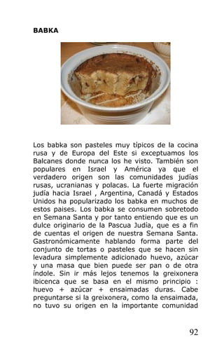 BABKA
Los babka son pasteles muy típicos de la cocina
rusa y de Europa del Este si exceptuamos los
Balcanes donde nunca los he visto. También son
populares en Israel y América ya que el
verdadero origen son las comunidades judías
rusas, ucranianas y polacas. La fuerte migración
judía hacia Israel , Argentina, Canadá y Estados
Unidos ha popularizado los babka en muchos de
estos paises. Los babka se consumen sobretodo
en Semana Santa y por tanto entiendo que es un
dulce originario de la Pascua Judía, que es a fin
de cuentas el origen de nuestra Semana Santa.
Gastronómicamente hablando forma parte del
conjunto de tortas o pasteles que se hacen sin
levadura simplemente adicionado huevo, azúcar
y una masa que bien puede ser pan o de otra
índole. Sin ir más lejos tenemos la greixonera
ibicenca que se basa en el mismo principio :
huevo + azúcar + ensaimadas duras. Cabe
preguntarse si la greixonera, como la ensaimada,
no tuvo su origen en la importante comunidad
92
 