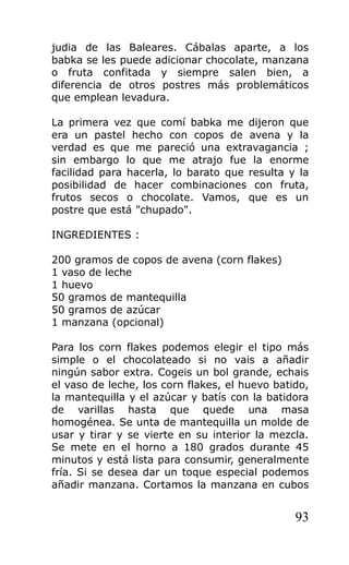 judia de las Baleares. Cábalas aparte, a los
babka se les puede adicionar chocolate, manzana
o fruta confitada y siempre salen bien, a
diferencia de otros postres más problemáticos
que emplean levadura.
La primera vez que comí babka me dijeron que
era un pastel hecho con copos de avena y la
verdad es que me pareció una extravagancia ;
sin embargo lo que me atrajo fue la enorme
facilidad para hacerla, lo barato que resulta y la
posibilidad de hacer combinaciones con fruta,
frutos secos o chocolate. Vamos, que es un
postre que está "chupado".
INGREDIENTES :
200 gramos de copos de avena (corn flakes)
1 vaso de leche
1 huevo
50 gramos de mantequilla
50 gramos de azúcar
1 manzana (opcional)
Para los corn flakes podemos elegir el tipo más
simple o el chocolateado si no vais a añadir
ningún sabor extra. Cogeis un bol grande, echais
el vaso de leche, los corn flakes, el huevo batido,
la mantequilla y el azúcar y batís con la batidora
de varillas hasta que quede una masa
homogénea. Se unta de mantequilla un molde de
usar y tirar y se vierte en su interior la mezcla.
Se mete en el horno a 180 grados durante 45
minutos y está lista para consumir, generalmente
fría. Si se desea dar un toque especial podemos
añadir manzana. Cortamos la manzana en cubos
93
 