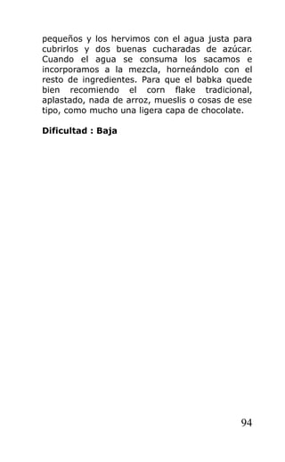 pequeños y los hervimos con el agua justa para
cubrirlos y dos buenas cucharadas de azúcar.
Cuando el agua se consuma los sacamos e
incorporamos a la mezcla, horneándolo con el
resto de ingredientes. Para que el babka quede
bien recomiendo el corn flake tradicional,
aplastado, nada de arroz, mueslis o cosas de ese
tipo, como mucho una ligera capa de chocolate.
Dificultad : Baja
94
 