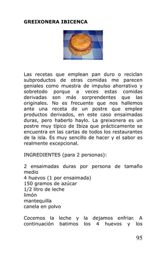 GREIXONERA IBICENCA
Las recetas que emplean pan duro o reciclan
subproductos de otras comidas me parecen
geniales como muestra de impulso ahorrativo y
sobretodo porque a veces estas comidas
derivadas son más sorprendentes que las
originales. No es frecuente que nos hallemos
ante una receta de un postre que emplee
productos derivados, en este caso ensaimadas
duras, pero haberlo haylo. La greixonera es un
postre muy típico de Ibiza que prácticamente se
encuentra en las cartas de todos los restaurantes
de la isla. Es muy sencillo de hacer y el sabor es
realmente excepcional.
INGREDIENTES (para 2 personas):
2 ensaimadas duras por persona de tamaño
medio
4 huevos (1 por ensaimada)
150 gramos de azúcar
1/2 litro de leche
limón
mantequilla
canela en polvo
Cocemos la leche y la dejamos enfriar. A
continuación batimos los 4 huevos y los
95
 