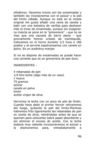 añadimos. Hacemos trozos con las ensaimadas y
también las incorporamos con el azúcar y la piel
del limón rallada. Aunque no está en la receta
original me gusta añadir una rama de canela y
batir con una batidora de varillas para deshacer
más el trozo de ensaimada, aunque sin exagerar.
La mezcla se pone en la "greixonera" - que no es
mas que una cazuela de barro plana - que
previamente hemos untado de mantequilla.
Colocamos en el horno durante 1/2 hora a 180
grados y al servirla espolvoreamos con canela en
polvo. Es un auténtico manjar.
Si no se dispone de ensaimadas se puede hacer
una variante que es un greixonera de pan duro.
INGREDIENTES :
4 rebanadas de pan
1/4 litro leche (algo más de un vaso)
1 huevo
75 gramos
azúcar
canela en polvo
limón
aceite virgen de oliva
Hervimos la leche con un poco de piel de limón.
Cuando haya dado el primer hervor retiraremos
del fuego, quitando la piel del limón.Mientras
habremos frito ligeramente las rebanadas de pan
en aceite de oliva, retirándolas antes de que se
quemen para colocarlas sobre papel absorbente y
así eliminar el exceso de aceite. Con la leche
todavía muy caliente incorporaremos el azúcar y
la disolveremos para, inmediatamente a
96
 