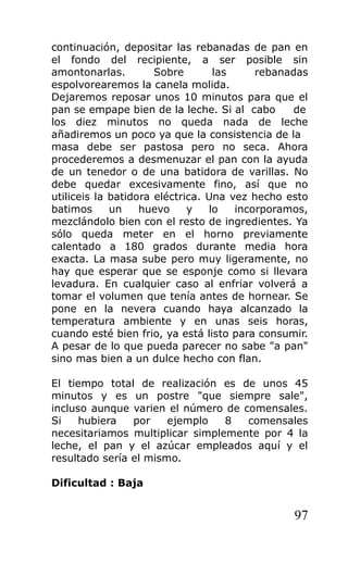 continuación, depositar las rebanadas de pan en
el fondo del recipiente, a ser posible sin
amontonarlas. Sobre las rebanadas
espolvorearemos la canela molida.
Dejaremos reposar unos 10 minutos para que el
pan se empape bien de la leche. Si al cabo de
los diez minutos no queda nada de leche
añadiremos un poco ya que la consistencia de la
masa debe ser pastosa pero no seca. Ahora
procederemos a desmenuzar el pan con la ayuda
de un tenedor o de una batidora de varillas. No
debe quedar excesivamente fino, así que no
utiliceis la batidora eléctrica. Una vez hecho esto
batimos un huevo y lo incorporamos,
mezclándolo bien con el resto de ingredientes. Ya
sólo queda meter en el horno previamente
calentado a 180 grados durante media hora
exacta. La masa sube pero muy ligeramente, no
hay que esperar que se esponje como si llevara
levadura. En cualquier caso al enfriar volverá a
tomar el volumen que tenía antes de hornear. Se
pone en la nevera cuando haya alcanzado la
temperatura ambiente y en unas seis horas,
cuando esté bien frio, ya está listo para consumir.
A pesar de lo que pueda parecer no sabe "a pan"
sino mas bien a un dulce hecho con flan.
El tiempo total de realización es de unos 45
minutos y es un postre "que siempre sale",
incluso aunque varien el número de comensales.
Si hubiera por ejemplo 8 comensales
necesitariamos multiplicar simplemente por 4 la
leche, el pan y el azúcar empleados aquí y el
resultado sería el mismo.
Dificultad : Baja
97
 