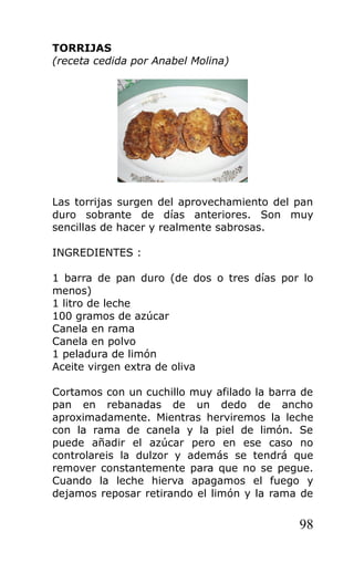 TORRIJAS
(receta cedida por Anabel Molina)
Las torrijas surgen del aprovechamiento del pan
duro sobrante de días anteriores. Son muy
sencillas de hacer y realmente sabrosas.
INGREDIENTES :
1 barra de pan duro (de dos o tres días por lo
menos)
1 litro de leche
100 gramos de azúcar
Canela en rama
Canela en polvo
1 peladura de limón
Aceite virgen extra de oliva
Cortamos con un cuchillo muy afilado la barra de
pan en rebanadas de un dedo de ancho
aproximadamente. Mientras herviremos la leche
con la rama de canela y la piel de limón. Se
puede añadir el azúcar pero en ese caso no
controlareis la dulzor y además se tendrá que
remover constantemente para que no se pegue.
Cuando la leche hierva apagamos el fuego y
dejamos reposar retirando el limón y la rama de
98
 