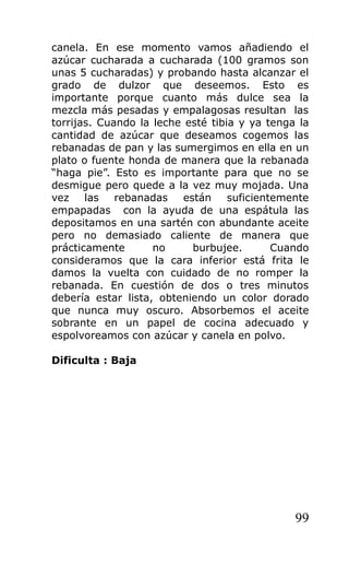 canela. En ese momento vamos añadiendo el
azúcar cucharada a cucharada (100 gramos son
unas 5 cucharadas) y probando hasta alcanzar el
grado de dulzor que deseemos. Esto es
importante porque cuanto más dulce sea la
mezcla más pesadas y empalagosas resultan las
torrijas. Cuando la leche esté tibia y ya tenga la
cantidad de azúcar que deseamos cogemos las
rebanadas de pan y las sumergimos en ella en un
plato o fuente honda de manera que la rebanada
“haga pie”. Esto es importante para que no se
desmigue pero quede a la vez muy mojada. Una
vez las rebanadas están suficientemente
empapadas con la ayuda de una espátula las
depositamos en una sartén con abundante aceite
pero no demasiado caliente de manera que
prácticamente no burbujee. Cuando
consideramos que la cara inferior está frita le
damos la vuelta con cuidado de no romper la
rebanada. En cuestión de dos o tres minutos
debería estar lista, obteniendo un color dorado
que nunca muy oscuro. Absorbemos el aceite
sobrante en un papel de cocina adecuado y
espolvoreamos con azúcar y canela en polvo.
Dificulta : Baja
99
 