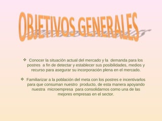 Conocer la situación actual del mercado y la  demanda para los postres  a fin de detectar y establecer sus posibilidades, medios y recurso para asegurar su incorporación plena en el mercado. Familiarizar a la población del meta con los postres e incentivarlos para que consuman nuestro  producto, de esta manera apoyando nuestra  microempresa  para consolidarnos como una de las mejores empresas en el sector. 