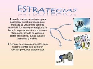 Una de nuestras estrategias para posesionar nuestro producto en el mercado es utilizar una serie de material informativo y estratégico a la hora de impulsar nuestra empresa en el mercado, basado en volantes, cartas al detallista, cuñas radiales, perifoneo y afiches. Generar descuentos especiales para nuestro clientes que  compren nuestros productos al por mayor. 