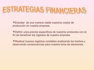 Estudiar  de una manera viable nuestros costos de producción en nuestra empresa. Definir unos precios específicos de nuestros productos con el fin de beneficiar los ingresos de nuestra empresa. Realizar buenos registros contables analizando los hechos y  observando consecuencias para nuestra toma de decisiones . 