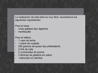La realización de esta tarta es muy fácil, necesitamos los
siguientes ingredientes:
Para la base:
- Unas galletas tipo digestive
- mantequilla
Para el relleno
- 1 vaso de leche
- 1 sobre de cuajada
- 200 gramos de queso tipo philadelphia
- 2 brik de nata
- 2 cucharadas de azúcar
- 2 láminas de gelatina sin sabor
- melocotón en almíbar
 