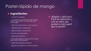 Pastel rápido de mango
  Ingredientes:
  - 12 sobaos pasiegos.                        ¡Rápido y delicioso!
  - 1 paquete de pastel fresco de mango,        Fácil de elaborarlo y
  de la marca Royal. Lo encontré en el
  corte inglés.                                 con un sabor que
  - 150G de mango fresco o en conserva.
                                                gustará a todo aquel
  - 150g de leche condensada.
                                                que lo pruebe”
  - 200g de queso mascarpone.
  - El zumo de medio limón.
  - Medio litro de leche.
  - Caramelo líquido o el sirope de mango
  que viene en el paquete.
  - 100ml de nata(para decorar)
  - 40g de azúcar(para la nata montada)
 