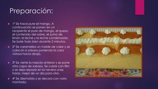 Preparación:
   1º Se hace pure el mango. A
    continuación se ponen en un
    racipiente el pure de mango, el queso,
    el contenido del sobre, el zumo de
    limón, la leche y la leche condensada.
    Se bate todo bien durante 2 minutos.
   2º Se carameliza un molde de cake y se
    colocan 6 sobaos poniendo la cara
    vistosa hacia abajo.

   3º Se vierte la mezcla anterior y se pone
    otra capa de sobaos. Se cubre con film
    y se deja reposar en la nevera unas
    horas, mejor de un día para otro.
   4º Se desmolda y se decora con nata
    montada.
 