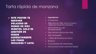 Tarta rápida de manzana

    Este postre te          Ingredientes:

     quedará                 3 manzanas.

     delicioso en            300g azúcar.(150g para la masa y
                              150g para hacer el caramelo)
     menos de diez           250 ml leche (yo usé
     minutos. Solo es         semidesnatada)
     cuestión de             50g maicena (fécula de maiz).
     seguir                  50g mantequilla.
     correctamente           1 sobre de levadura en polvo.
     los pasos               3huevos
     indicados y listo.      3 cucharadas de mermelada.
                             Azúcar para hacer caramelo líquido
 