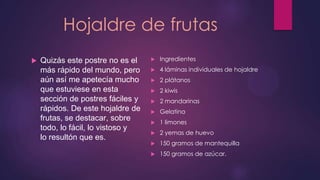 Hojaldre de frutas
   Quizás este postre no es el       Ingredientes
    más rápido del mundo, pero        4 láminas individuales de hojaldre
    aún así me apetecía mucho         2 plátanos
    que estuviese en esta             2 kiwis
    sección de postres fáciles y      2 mandarinas
    rápidos. De este hojaldre de      Gelatina
    frutas, se destacar, sobre        1 limones
    todo, lo fácil, lo vistoso y
                                      2 yemas de huevo
    lo resultón que es.
                                      150 gramos de mantequilla
                                      150 gramos de azúcar.
 