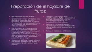 Preparación de el hojaldre de
               frutas:
   Precalentamos el horno a 180º C.             Limpiamos y pelamos las frutas;
                                                  las cortamos en rodajitas y las separamos
   Colocamos el hojaldre sobre papel para        en gajos. Las colocamos sobre los
    hornear en la bandeja de horno.               hojaldre intentando hacer una
    Pinchamos, con un tenedor, las láminas        composición bonita y colorida.
    de hojaldre y lo horneamos durante unos
    20 o 25 minutos o el tiempo que nos          Preparamos 1/2 vaso de gelatina,
    indique el fabricante.                        siguiendo las instrucciones del fabricante
                                                  y con el abrillantamos la superficie de los
   Mientras preparamos una crema de              hojaldres.
    limón. Mezclamos bien las yemas de
    huevo, con el azúcar, con el zumo y con      Tiempo de elaboración | 40 minutos
    la ralladura de limón y con la
    mantequilla. Lo llevamos a ebullición y
    dejamos que cueza durante unos 10 o 15
    minutos, a fuego lento y removiendo
    para evitar que se pegue.
    Retiraremos del fuego cuando la crema
    este espesa, dejaremos que se enfríe y
    la extenderemos sobre las láminasde
    hojaldre.
 