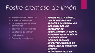 Postre cremoso de limón
    Ingredientes para 4 personas      Postre fácil y rápido,
    El zumo de tres limones            con el que dar una
    Un bote pequeño de leche           alegría a la familia o a
     condensada                         los invitados, sin
    250 ml de leche evaporada          necesidad de
    La ralladura de un limón           complicarnos la vida ni
    Hierbabuena                        pasarnos todo el día en
    Frutos rojos para decorar          la cocina. Como
                                        primera elección
                                        un postre cremoso de
                                        limón, que os permitirá
                                        quedar
                                        estupendamente, en
 