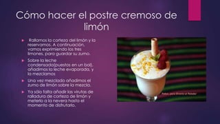 Cómo hacer el postre cremoso de
            limón
     Rallamos la corteza del limón y la
     reservamos. A continuación,
     vamos exprimiendo los tres
     limones, para guardar su zumo.
    Sobre la leche
     condensada(puestos en un bol),
     añadimos la leche evaporada, y
     la mezclamos
    Una vez mezclado añadimos el
     zumo de limón sobre la mezcla.
    Ya sólo falta añadir las virutas de
     ralladura de corteza de limón y
     meterlo a la nevera hasta el
     momento de disfrutarlo.
 